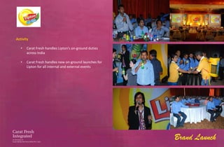 Activity

   •   Carat Fresh handles Lipton’s on-ground duties
       across India

   •   Carat Fresh handles new on-ground launches for
       Lipton for all internal and external events




                                                        Brand Launch
 
