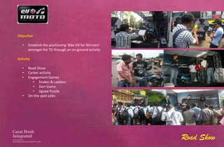 Objective

   •   Establish the positioning ‘Bike Oil for Winners’
       amongst the TG through an on-ground activity

Activity

   •   Road Show
   •   Canter activity
   •   Engagement Games
         • Snakes & Ladders
         • Dart Game
         • Jigsaw Puzzle
   •   On-the spot sales




                                                          Road Show
 