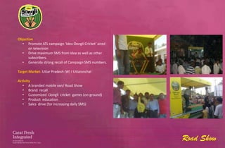 Objective
  • Promote ATL campaign ‘Idea Oongli Cricket’ aired
      on television
  • Drive maximum SMS from Idea as well as other
      subscribers.
  • Generate strong recall of Campaign SMS numbers.

Target Market: Uttar Pradesh (W) I Uttaranchal

Activity
   • A branded mobile van/ Road Show
   • Brand recall
   • Customized Oongli cricket games (on-ground)
   • Product education
   • Sales drive (for increasing daily SMS)




                                                       Road Show
 
