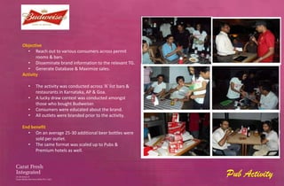Objective
   • Reach out to various consumers across permit
       rooms & bars.
   • Disseminate brand information to the relevant TG.
   • Generate Database & Maximize sales.
Activity

  •   The activity was conducted across ‘A’ list bars &
      restaurants in Karnataka, AP & Goa.
  •   A lucky draw contest was conducted amongst
      those who bought Budweiser.
  •   Consumers were educated about the brand.
  •   All outlets were branded prior to the activity.

End benefit
  • On an average 25-30 additional beer bottles were
      sold per outlet.
  • The same format was scaled up to Pubs &
      Premium hotels as well.




                                                          Pub Activity
 