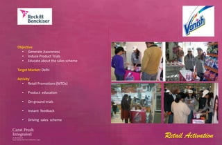 Objective
  • Generate Awareness
  • Induce Product Trials
  • Educate about the sales scheme

Target Market: Delhi

Activity
   • Retail Promotions (MTOs)

  •   Product education

  •   On-ground trials

  •   Instant feedback

  •   Driving sales scheme



                                     Retail Activation
 