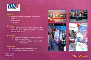 Objective
  • Generate awareness about the Launch of MAX
      store
  • Drive footfalls
  • Induce sales

Campaign
  • Hence the entire activity was designed around ‘Rs
     599’ as the brand tag line is ‘Look good, Feel good…
     Fashion under 599’

Engagement
  • Max Make-over: Prospects invited for a makeover
  • Max Weight & Max Height:
       • Prospect whose weight or Height was 59
           won a MAX voucher

End Benefit
  • Footfalls generated over weekend: 8870
  • Total Sales over weekend: 10,95,441


                                                            Store Launch
 