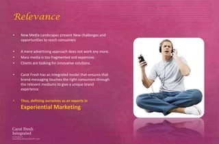 Relevance
•   New Media Landscapes present New challenges and
    opportunities to reach consumers

•   A mere advertising approach does not work any more.
•   Mass media is too fragmented and expensive.
•   Clients are looking for innovative solutions.

•   Carat Fresh has an integrated model that ensures that
    brand messaging touches the right consumers through
    the relevant mediums to give a unique brand
    experience

•   Thus, defining ourselves as an experts in
    Experiential Marketing
 