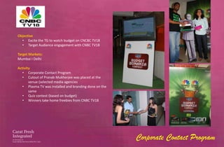 Objective
  • Excite the TG to watch budget on CNCBC TV18
  • Target Audience engagement with CNBC TV18

Target Markets:
Mumbai I Delhi

Activity
   • Corporate Contact Program
   • Cutout of Pranab Mukherjee was placed at the
       venue (selected media agencies
   • Plasma TV was installed and branding done on the
       same
   • Quiz contest (based on budget)
   • Winners take home freebies from CNBC TV18




                                                        Corporate Contact Program
 