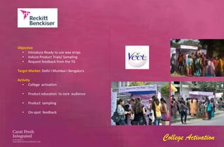 Objective
  • Introduce Ready to use wax strips
  • Induce Product Trials/ Sampling
  • Request feedback from the TG

Target Market: Delhi I Mumbai I Bengaluru

Activity
   • College activation

  •   Product education to core audience

  •   Product sampling

  •   On-spot feedback




                                            College Activation
 