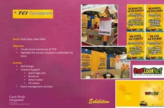 Event: Auto Expo, New Delhi

Objective
  • Create brand awareness of TCIF
  • Highlight the various initiatives undertaken by
      them

Activity
   • Stall Design
   • Creative Support
         • event logo unit
         • Brochure
         • direct mailer
         • CD sticker
   • Event management services.




                                                      Exhibition
 