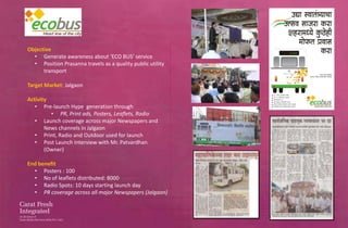 Objective
  • Generate awareness about ‘ECO BUS’ service
  • Position Prasanna travels as a quality public utility
      transport

Target Market: Jalgaon

Activity
   • Pre-launch Hype generation through
         • PR, Print ads, Posters, Leaflets, Radio
   • Launch coverage across major Newspapers and
       News channels in Jalgaon
   • Print, Radio and Outdoor used for launch
   • Post Launch Interview with Mr. Patvardhan
       (Owner)

End benefit
  • Posters : 100
  • No of leaflets distributed: 8000
  • Radio Spots: 10 days starting launch day
  • PR coverage across all major Newspapers (Jalgaon)
 