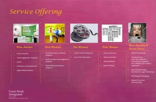 Service Offering




                                                                                                                                     Brand Consulting &
     Urban Activation                 Rural Marketing                       Film Marketing                  Public Relations
                                                                                                                                     Creative Service
 •   Brand Activation             •   Rural penetration marketing       •   In-Film Product Placement   •    Press Conferences   •     Research & Strategy
                                      programs
 •   Trade Engagement Programs                                          •   Out-of-Film Association     •    Media Interviews    •     Creative Service
                                  •   Rural activation and engagement                                                                  (Print Ads, Television
 •   Events                           programs                                                          •    Media Relations           Commercials, Corporate
                                                                                                                                       Avs, collaterals, BTL creative
 •   Exhibitions and Symposiums   •   Haat & Mela participation                                         •    Media Profiling           adaptation)
                                      programs
 •   Digital Media Solutions                                                                                                     •     Brand Identity design
                                                                                                                                       (Architecture, Logo, Positioning,)

                                                                                                                                 •     POS Designs & Packaging

                                                                                                                                 •     Market/ Consumer
                                                                                                                                       Understanding
 