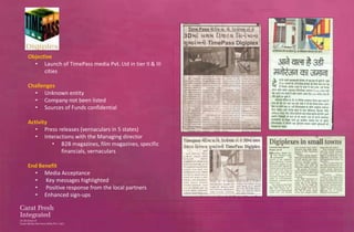 Objective
  • Launch of TimePass media Pvt. Ltd in tier II & III
      cities

Challenges
  • Unknown entity
  • Company not been listed
  • Sources of Funds confidential

Activity
   • Press releases (vernaculars in 5 states)
   • Interactions with the Managing director
         • B2B magazines, film magazines, specific
            financials, vernaculars

End Benefit
  • Media Acceptance
  • Key messages highlighted
  • Positive response from the local partners
  • Enhanced sign-ups
 