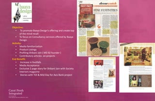 Objective:
   • To promote Baaya Design’s offering and create top
       of the mind recall
   • To focus on Consultancy services offered by Baaya
       Design
Activity:
   • Media familiarization
   • Product Listings
   • Profiling Shibani Jain ( MD & Founder )
   • Contributory articles on projects
End Benefit:
   • Increase in footfalls
   • Media Acceptance
   • Exclusive 2 page story for Shibani Jain with Society
       Interiors magazine
   • Stories with TOI & Mid-Day for Axis Bank project
 