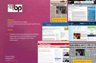 Objective :                                     Vartaadeep- Mumbai
Launch Indian Business Pages
Create maximum awareness by getting PAN India
coverage

Activity :

• Drafted and disseminated the Press Release
  indicating the Launch of Indian Business
  Pages with Juhi Chawla as the Brand
  Ambassador




                                                                     Lokmanya Sanjvarta - Pune
 