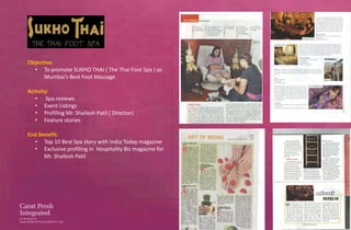 Objective:
  • To promote SUKHO THAI ( The Thai Foot Spa ) as
      Mumbai’s Best Foot Massage

Activity:
   • Spa reviews
   • Event Listings
   • Profiling Mr. Shailesh Patil ( Director)
   • Feature stories

End Benefit:
  • Top 10 Best Spa story with India Today magazine
  • Exclusive profiling in Hospitality Biz magazine for
      Mr. Shailesh Patil
 