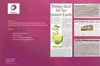 Objective :
To promote the free PUC Camps conducted for all the
segments by TOTAL lubricants on World Environment Day

Activity :

   •   Media familiarization
   •   Event Listings
   •   Press release dissemination
   •   Interaction with spokesperson
 