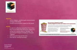 Objective
  • Define category , positioning & communication
      strategy of the brand
  • Provide communication support to the brand.

Activity
   • In order to nullify the competition from K Sera
       Sera’s brand which had owned the category by
       calling their cinema chain as “Miniplex” we
       repositioned Timepass miniplex to Time pass
       “Digiplex”
   • Defined positioning and the tone
   • Print Ads for inviting Franchisee
 