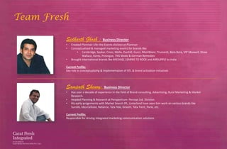 Team Fresh

         Sidharth Ghosh : Business Director
         •   Created Planman Life: the Events division at Planman
         •   Conceptualized & managed marketing events for brands like
                 • Cambridge, Spykar, Cross, Wella, Dunhill, Gucci, Montblanc, Trussardi, Bora Bora, VIP Maxwell, Shaw
                     Wallace, Kores, Provogue, TNS Mode & German Remedies
         •   Brought international brands like MICHAEL LEARNS TO ROCK and AIRSUPPLY to India

         Current Profile:
         Key role in conceptualizing & implementation of BTL & brand activation initiatives




         Sampath Shenoy: Business Director
         •   Has over a decade of experience in the field of Brand consulting, Advertising, Rural Marketing & Market
             Research.
         •   Headed Planning & Research at Perspectrum- Percept Ltd. Division.
         •   His early assignments with Market Search IPL, Linterland have seen him work on various brands like
             Sunsilk, Idea Cellular, Reliance, Tata Tele, Grasim, Tata Trent, Parle, etc.

         Current Profile:
         Responsible for driving integrated marketing communication solutions
 