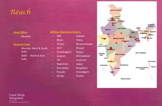 Reach


Head Office:               Affiliate Operation Centers
      Mumbai                – WB:                 Kolkata
                            – Bihar:              Patna
Regional Hubs               – Orissa:             Bhubaneshwar
      Mumbai: West & South  – M.P:                Bhopal
      India                 – Chhattisgarh:       Raipur
      Delhi : North & East  – Gujarat:            Ahmedabad
      India                 – UP:                 Lucknow
                            – Rajasthan:          Jaipur
                            – Karnataka:          Bangalore
                            – Punjab:             Chandigarh
                            – Kerala:             Cochin
 