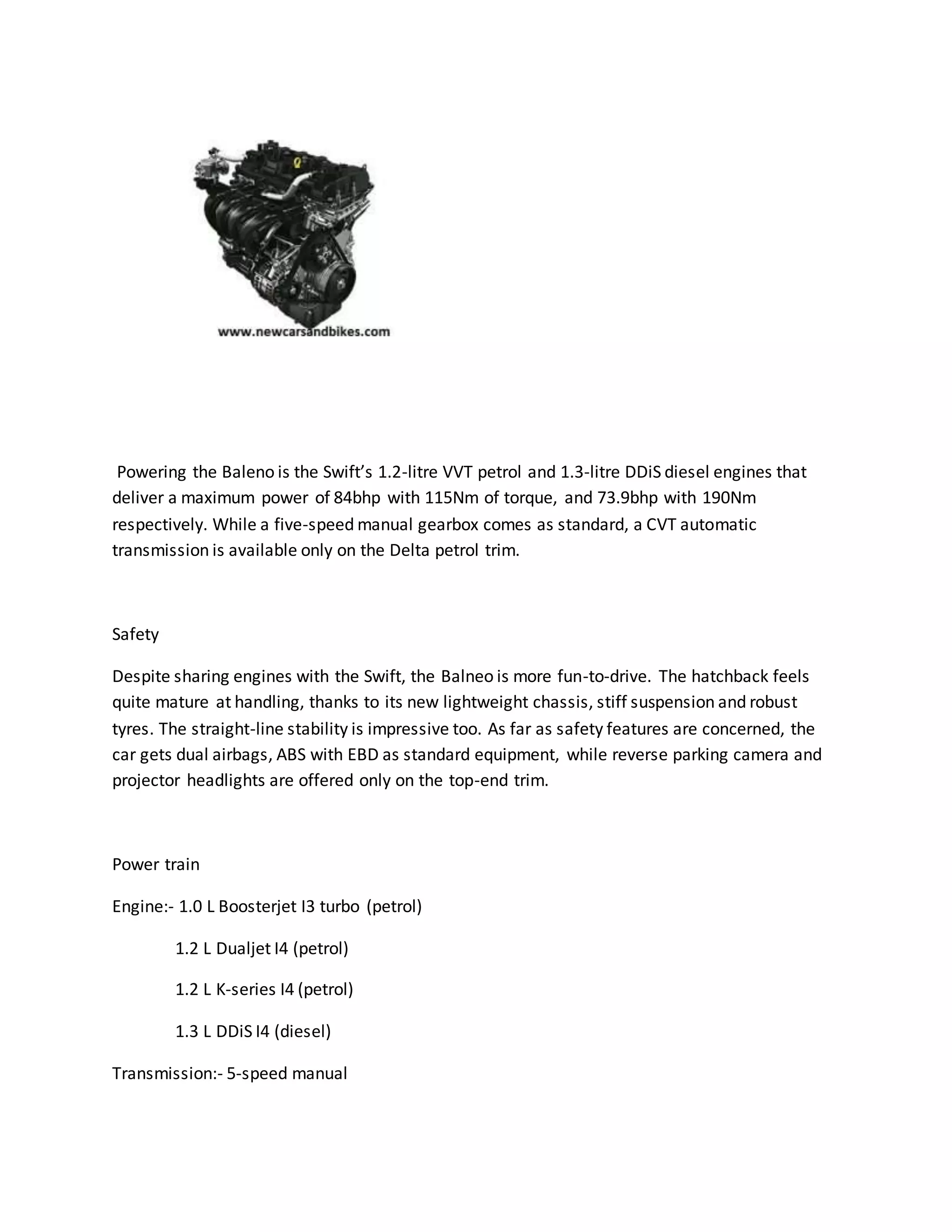 Powering the Baleno is the Swift’s 1.2-litre VVT petrol and 1.3-litre DDiS diesel engines that
deliver a maximum power of 84bhp with 115Nm of torque, and 73.9bhp with 190Nm
respectively. While a five-speed manual gearbox comes as standard, a CVT automatic
transmission is available only on the Delta petrol trim.
Safety
Despite sharing engines with the Swift, the Balneo is more fun-to-drive. The hatchback feels
quite mature at handling, thanks to its new lightweight chassis, stiff suspension and robust
tyres. The straight-line stability is impressive too. As far as safety features are concerned, the
car gets dual airbags, ABS with EBD as standard equipment, while reverse parking camera and
projector headlights are offered only on the top-end trim.
Power train
Engine:- 1.0 L Boosterjet I3 turbo (petrol)
1.2 L Dualjet I4 (petrol)
1.2 L K-series I4 (petrol)
1.3 L DDiS I4 (diesel)
Transmission:- 5-speed manual
 