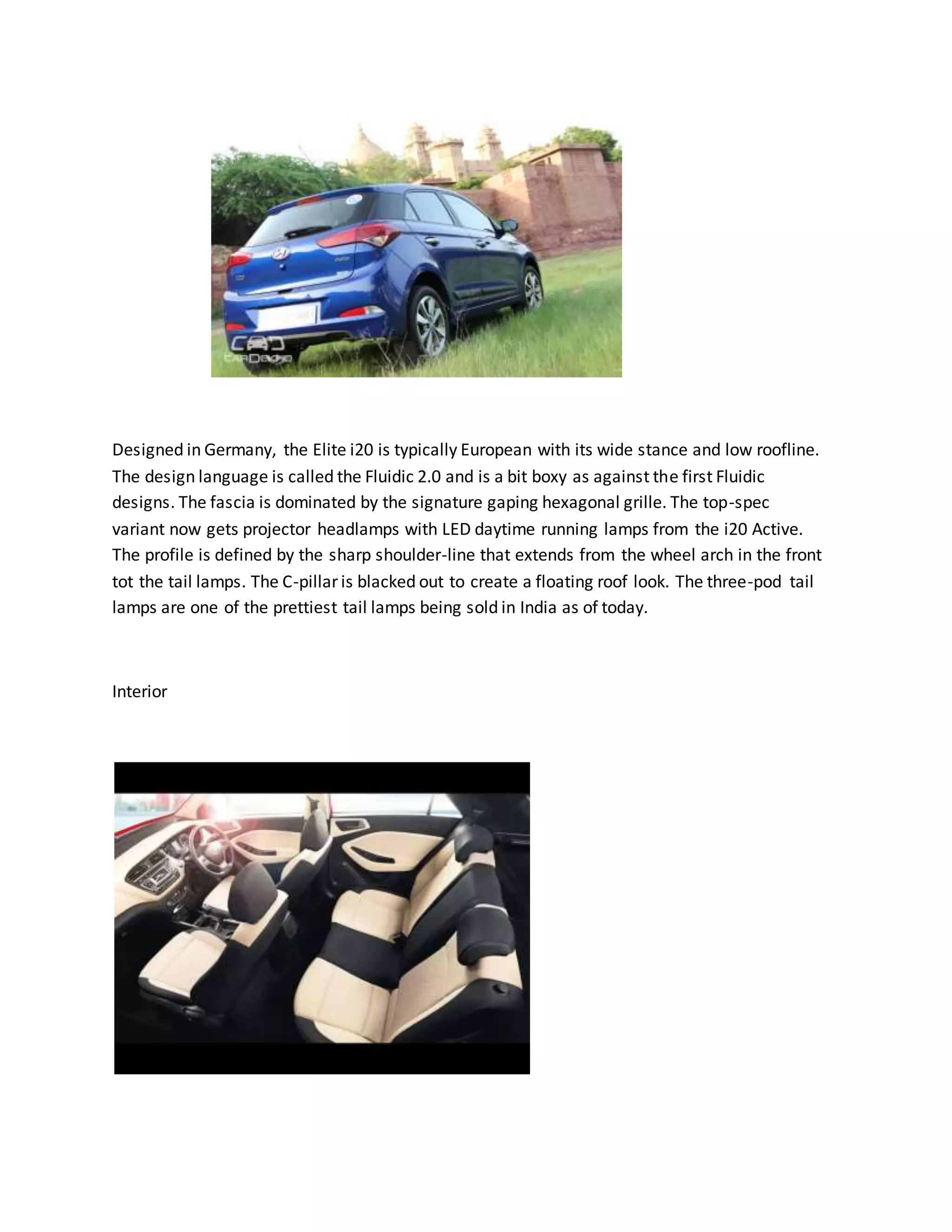 Designed in Germany, the Elite i20 is typically European with its wide stance and low roofline.
The design language is called the Fluidic 2.0 and is a bit boxy as against the first Fluidic
designs. The fascia is dominated by the signature gaping hexagonal grille. The top-spec
variant now gets projector headlamps with LED daytime running lamps from the i20 Active.
The profile is defined by the sharp shoulder-line that extends from the wheel arch in the front
tot the tail lamps. The C-pillar is blacked out to create a floating roof look. The three-pod tail
lamps are one of the prettiest tail lamps being sold in India as of today.
Interior
 