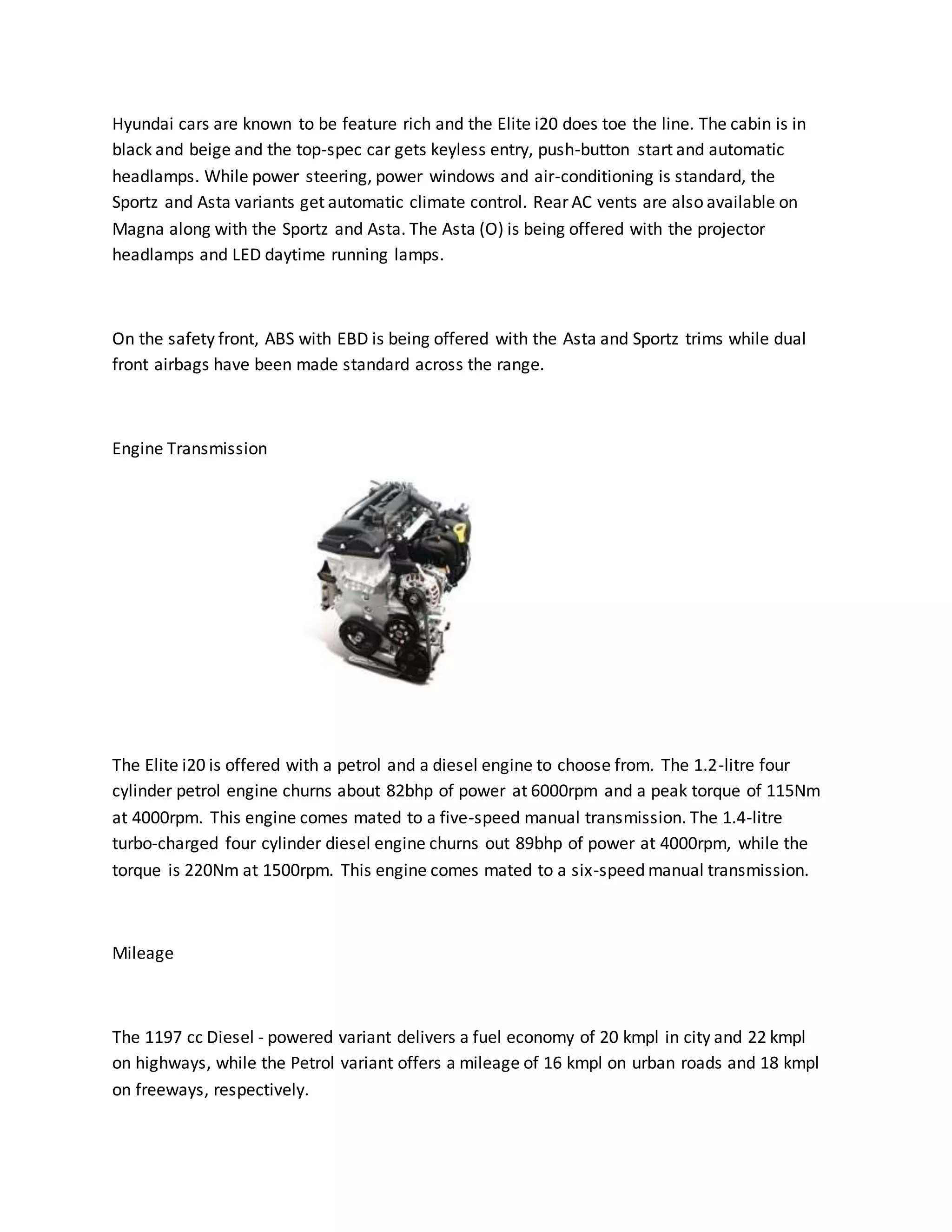 Hyundai cars are known to be feature rich and the Elite i20 does toe the line. The cabin is in
black and beige and the top-spec car gets keyless entry, push-button start and automatic
headlamps. While power steering, power windows and air-conditioning is standard, the
Sportz and Asta variants get automatic climate control. Rear AC vents are also available on
Magna along with the Sportz and Asta. The Asta (O) is being offered with the projector
headlamps and LED daytime running lamps.
On the safety front, ABS with EBD is being offered with the Asta and Sportz trims while dual
front airbags have been made standard across the range.
Engine Transmission
The Elite i20 is offered with a petrol and a diesel engine to choose from. The 1.2-litre four
cylinder petrol engine churns about 82bhp of power at 6000rpm and a peak torque of 115Nm
at 4000rpm. This engine comes mated to a five-speed manual transmission. The 1.4-litre
turbo-charged four cylinder diesel engine churns out 89bhp of power at 4000rpm, while the
torque is 220Nm at 1500rpm. This engine comes mated to a six-speed manual transmission.
Mileage
The 1197 cc Diesel - powered variant delivers a fuel economy of 20 kmpl in city and 22 kmpl
on highways, while the Petrol variant offers a mileage of 16 kmpl on urban roads and 18 kmpl
on freeways, respectively.
 