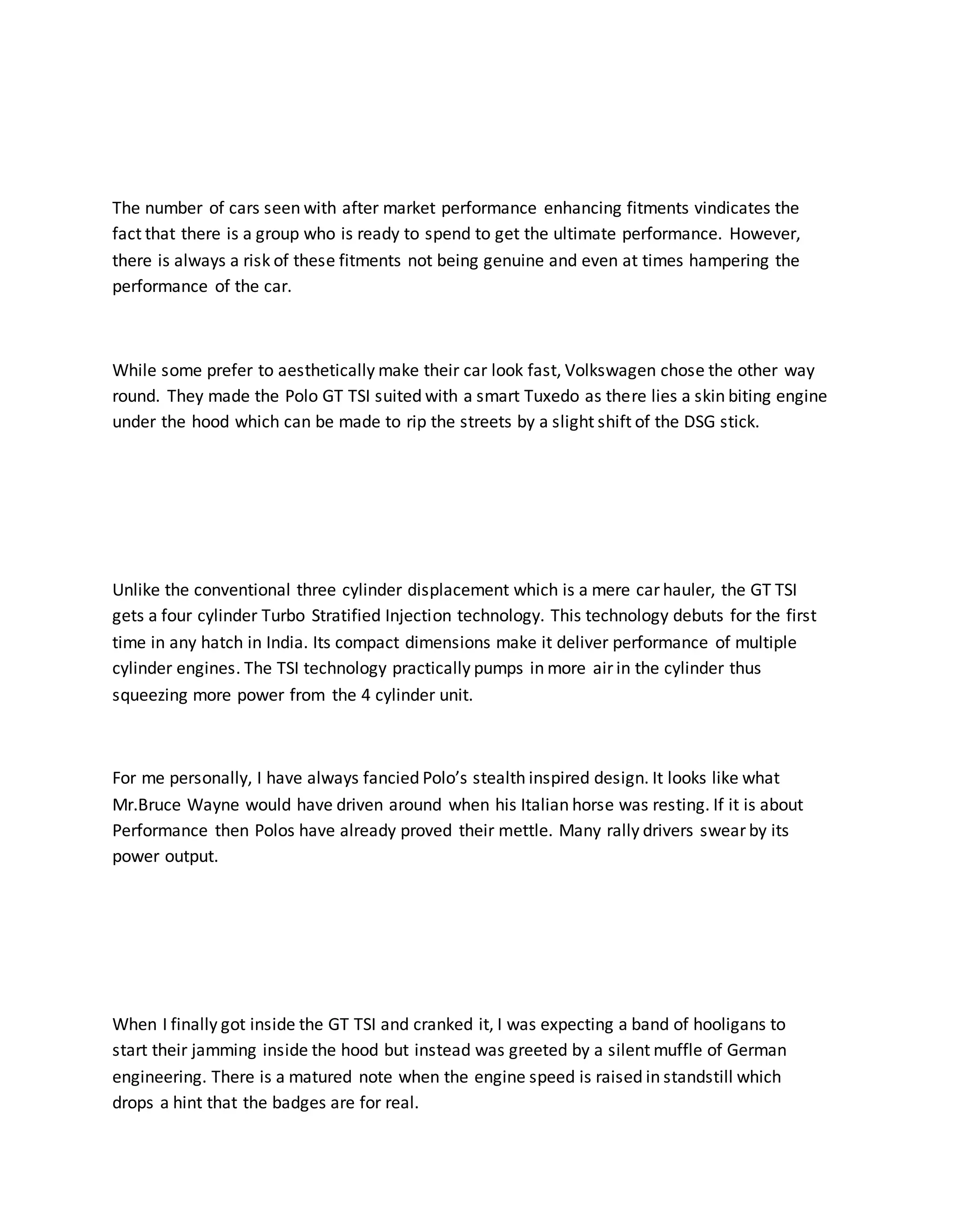 The number of cars seen with after market performance enhancing fitments vindicates the
fact that there is a group who is ready to spend to get the ultimate performance. However,
there is always a risk of these fitments not being genuine and even at times hampering the
performance of the car.
While some prefer to aesthetically make their car look fast, Volkswagen chose the other way
round. They made the Polo GT TSI suited with a smart Tuxedo as there lies a skin biting engine
under the hood which can be made to rip the streets by a slight shift of the DSG stick.
Unlike the conventional three cylinder displacement which is a mere car hauler, the GT TSI
gets a four cylinder Turbo Stratified Injection technology. This technology debuts for the first
time in any hatch in India. Its compact dimensions make it deliver performance of multiple
cylinder engines. The TSI technology practically pumps in more air in the cylinder thus
squeezing more power from the 4 cylinder unit.
For me personally, I have always fancied Polo’s stealth inspired design. It looks like what
Mr.Bruce Wayne would have driven around when his Italian horse was resting. If it is about
Performance then Polos have already proved their mettle. Many rally drivers swear by its
power output.
When I finally got inside the GT TSI and cranked it, I was expecting a band of hooligans to
start their jamming inside the hood but instead was greeted by a silent muffle of German
engineering. There is a matured note when the engine speed is raised in standstill which
drops a hint that the badges are for real.
 