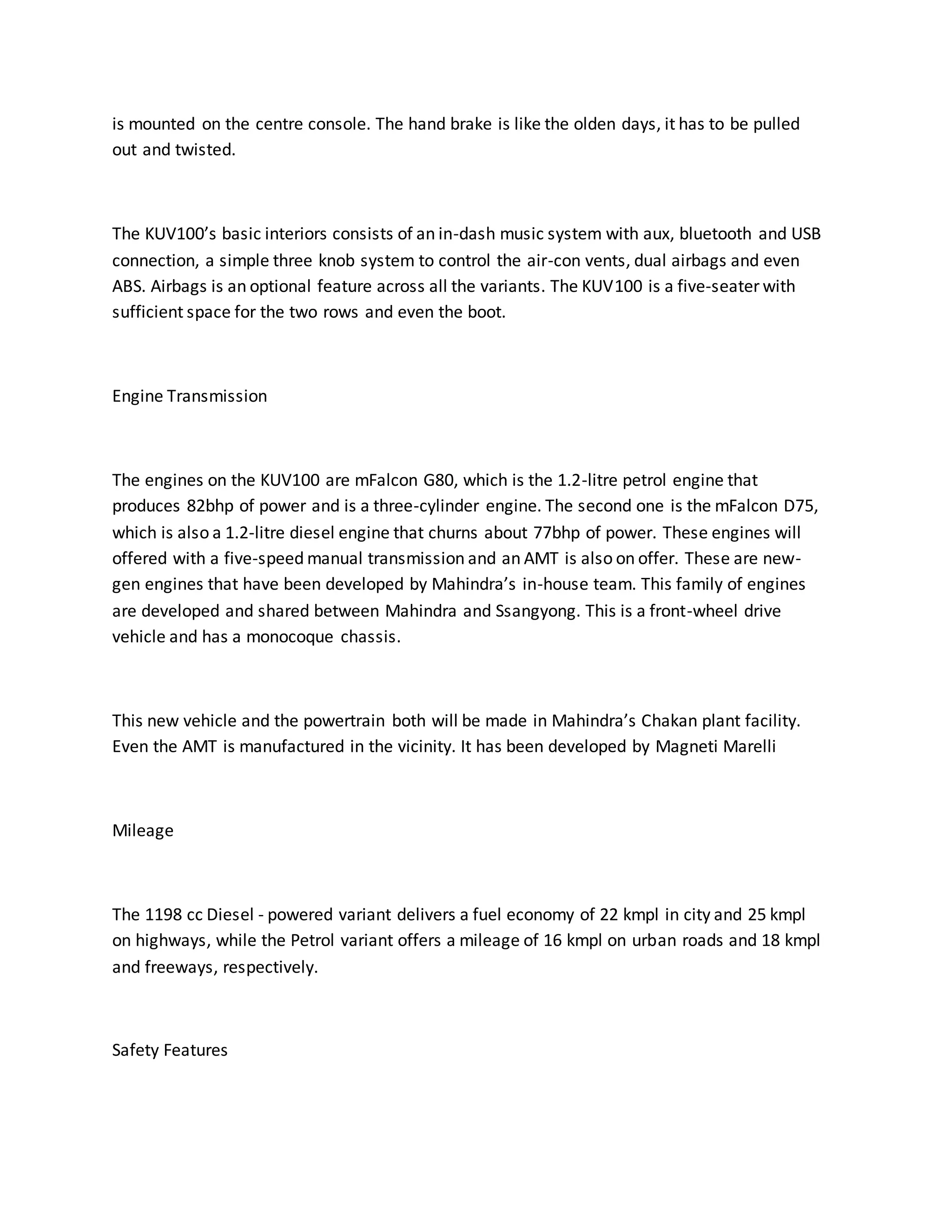 is mounted on the centre console. The hand brake is like the olden days, it has to be pulled
out and twisted.
The KUV100’s basic interiors consists of an in-dash music system with aux, bluetooth and USB
connection, a simple three knob system to control the air-con vents, dual airbags and even
ABS. Airbags is an optional feature across all the variants. The KUV100 is a five-seater with
sufficient space for the two rows and even the boot.
Engine Transmission
The engines on the KUV100 are mFalcon G80, which is the 1.2-litre petrol engine that
produces 82bhp of power and is a three-cylinder engine. The second one is the mFalcon D75,
which is also a 1.2-litre diesel engine that churns about 77bhp of power. These engines will
offered with a five-speed manual transmission and an AMT is also on offer. These are new-
gen engines that have been developed by Mahindra’s in-house team. This family of engines
are developed and shared between Mahindra and Ssangyong. This is a front-wheel drive
vehicle and has a monocoque chassis.
This new vehicle and the powertrain both will be made in Mahindra’s Chakan plant facility.
Even the AMT is manufactured in the vicinity. It has been developed by Magneti Marelli
Mileage
The 1198 cc Diesel - powered variant delivers a fuel economy of 22 kmpl in city and 25 kmpl
on highways, while the Petrol variant offers a mileage of 16 kmpl on urban roads and 18 kmpl
and freeways, respectively.
Safety Features
 