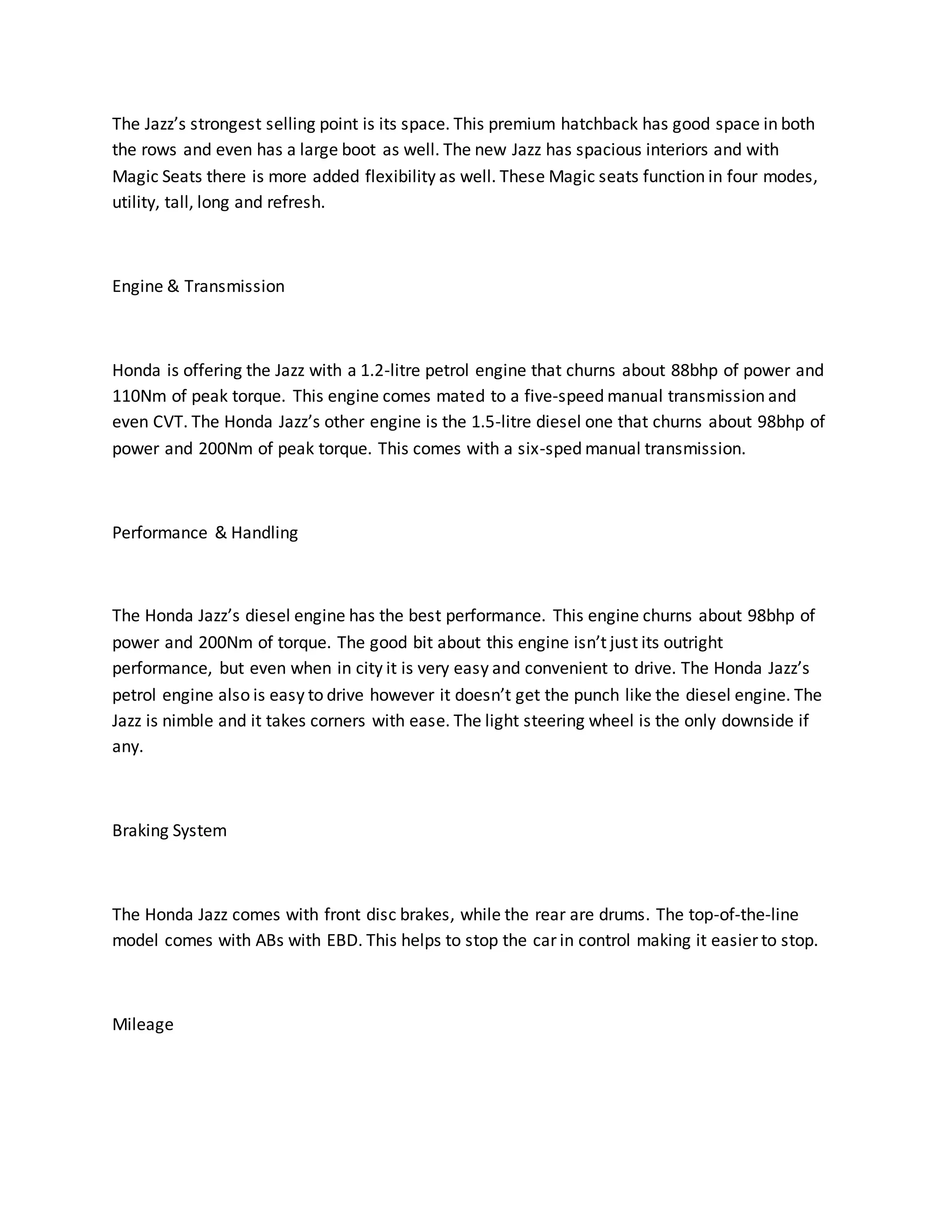 The Jazz’s strongest selling point is its space. This premium hatchback has good space in both
the rows and even has a large boot as well. The new Jazz has spacious interiors and with
Magic Seats there is more added flexibility as well. These Magic seats function in four modes,
utility, tall, long and refresh.
Engine & Transmission
Honda is offering the Jazz with a 1.2-litre petrol engine that churns about 88bhp of power and
110Nm of peak torque. This engine comes mated to a five-speed manual transmission and
even CVT. The Honda Jazz’s other engine is the 1.5-litre diesel one that churns about 98bhp of
power and 200Nm of peak torque. This comes with a six-sped manual transmission.
Performance & Handling
The Honda Jazz’s diesel engine has the best performance. This engine churns about 98bhp of
power and 200Nm of torque. The good bit about this engine isn’t just its outright
performance, but even when in city it is very easy and convenient to drive. The Honda Jazz’s
petrol engine also is easy to drive however it doesn’t get the punch like the diesel engine. The
Jazz is nimble and it takes corners with ease. The light steering wheel is the only downside if
any.
Braking System
The Honda Jazz comes with front disc brakes, while the rear are drums. The top-of-the-line
model comes with ABs with EBD. This helps to stop the car in control making it easier to stop.
Mileage
 