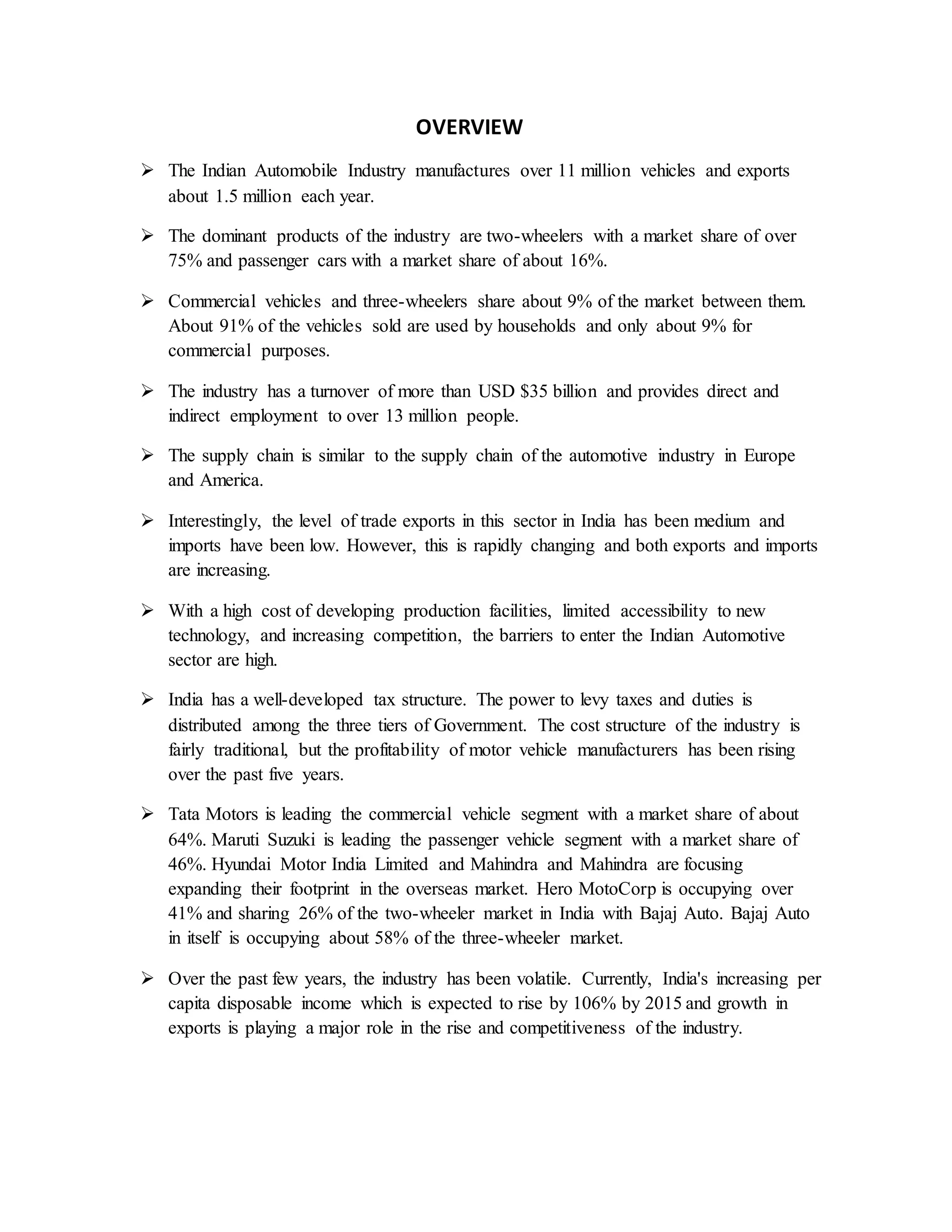 OVERVIEW
 The Indian Automobile Industry manufactures over 11 million vehicles and exports
about 1.5 million each year.
 The dominant products of the industry are two-wheelers with a market share of over
75% and passenger cars with a market share of about 16%.
 Commercial vehicles and three-wheelers share about 9% of the market between them.
About 91% of the vehicles sold are used by households and only about 9% for
commercial purposes.
 The industry has a turnover of more than USD $35 billion and provides direct and
indirect employment to over 13 million people.
 The supply chain is similar to the supply chain of the automotive industry in Europe
and America.
 Interestingly, the level of trade exports in this sector in India has been medium and
imports have been low. However, this is rapidly changing and both exports and imports
are increasing.
 With a high cost of developing production facilities, limited accessibility to new
technology, and increasing competition, the barriers to enter the Indian Automotive
sector are high.
 India has a well-developed tax structure. The power to levy taxes and duties is
distributed among the three tiers of Government. The cost structure of the industry is
fairly traditional, but the profitability of motor vehicle manufacturers has been rising
over the past five years.
 Tata Motors is leading the commercial vehicle segment with a market share of about
64%. Maruti Suzuki is leading the passenger vehicle segment with a market share of
46%. Hyundai Motor India Limited and Mahindra and Mahindra are focusing
expanding their footprint in the overseas market. Hero MotoCorp is occupying over
41% and sharing 26% of the two-wheeler market in India with Bajaj Auto. Bajaj Auto
in itself is occupying about 58% of the three-wheeler market.
 Over the past few years, the industry has been volatile. Currently, India's increasing per
capita disposable income which is expected to rise by 106% by 2015 and growth in
exports is playing a major role in the rise and competitiveness of the industry.
 