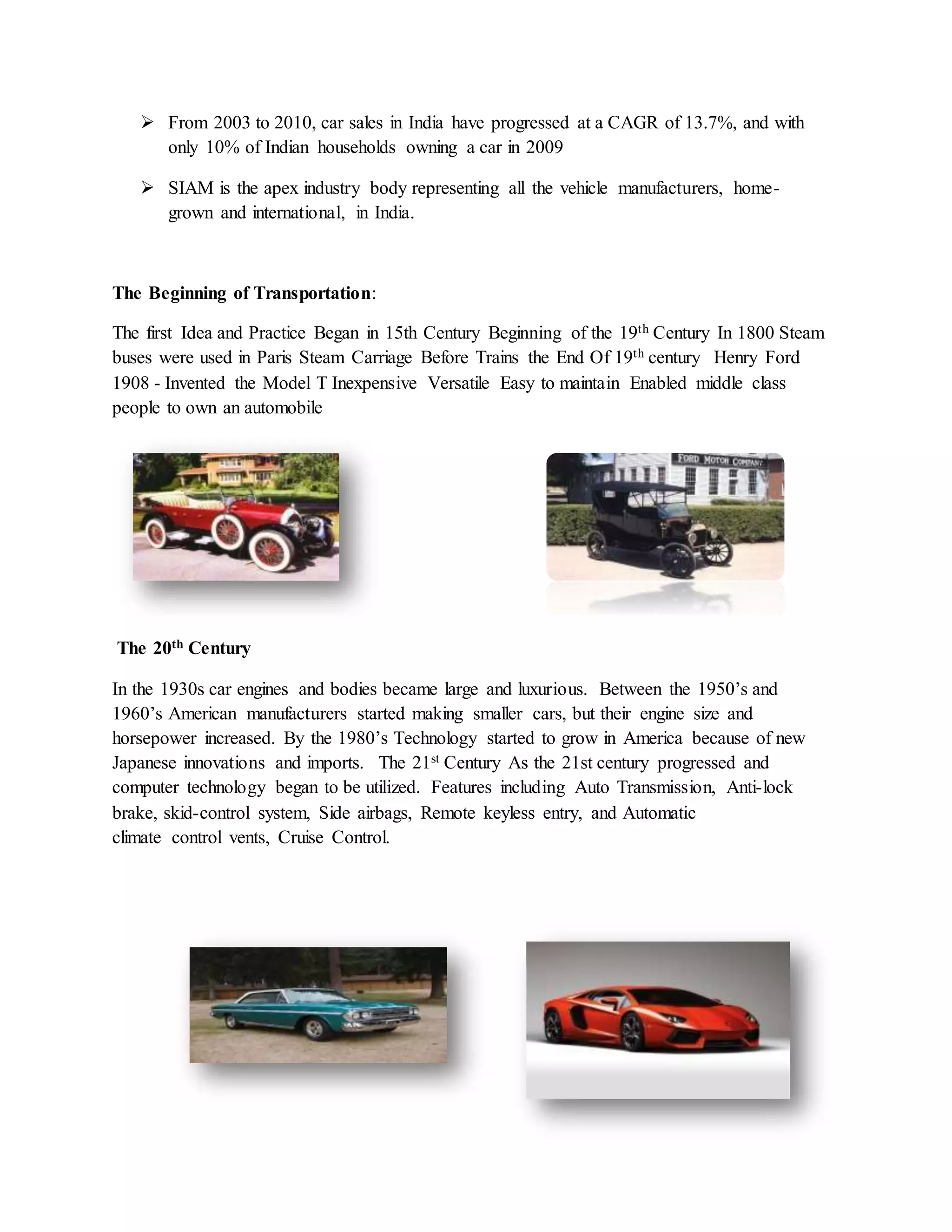  From 2003 to 2010, car sales in India have progressed at a CAGR of 13.7%, and with
only 10% of Indian households owning a car in 2009
 SIAM is the apex industry body representing all the vehicle manufacturers, home-
grown and international, in India.
The Beginning of Transportation:
The first Idea and Practice Began in 15th Century Beginning of the 19th Century In 1800 Steam
buses were used in Paris Steam Carriage Before Trains the End Of 19th century Henry Ford
1908 - Invented the Model T Inexpensive Versatile Easy to maintain Enabled middle class
people to own an automobile
The 20th Century
In the 1930s car engines and bodies became large and luxurious. Between the 1950’s and
1960’s American manufacturers started making smaller cars, but their engine size and
horsepower increased. By the 1980’s Technology started to grow in America because of new
Japanese innovations and imports. The 21st Century As the 21st century progressed and
computer technology began to be utilized. Features including Auto Transmission, Anti-lock
brake, skid-control system, Side airbags, Remote keyless entry, and Automatic
climate control vents, Cruise Control.
 