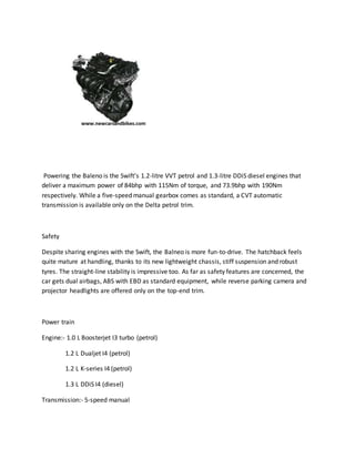 Powering the Baleno is the Swift’s 1.2-litre VVT petrol and 1.3-litre DDiS diesel engines that
deliver a maximum power of 84bhp with 115Nm of torque, and 73.9bhp with 190Nm
respectively. While a five-speed manual gearbox comes as standard, a CVT automatic
transmission is available only on the Delta petrol trim.
Safety
Despite sharing engines with the Swift, the Balneo is more fun-to-drive. The hatchback feels
quite mature at handling, thanks to its new lightweight chassis, stiff suspension and robust
tyres. The straight-line stability is impressive too. As far as safety features are concerned, the
car gets dual airbags, ABS with EBD as standard equipment, while reverse parking camera and
projector headlights are offered only on the top-end trim.
Power train
Engine:- 1.0 L Boosterjet I3 turbo (petrol)
1.2 L Dualjet I4 (petrol)
1.2 L K-series I4 (petrol)
1.3 L DDiS I4 (diesel)
Transmission:- 5-speed manual
 