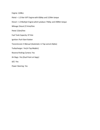 Engine: 1248cc
Petrol – 1.2 liter VVT Engine with 83bhp and 115Nm torque
Diesel – 1.3 Multijet Engine which produce 75bhp and 190Nm torque
Mileage: Diesel 27.4 km/litre
Petrol 21km/litre
Fuel Tank Capacity: 37 litre
Ignition: Push Start Button
Transmission: 5 Manual (Automatic in Top variant Alpha)
Turbocharger: Yes(In Top Models)
Reverse Parking Camera: Yes
Air Bags : Yes (Dual Front air bags)
A/C: Yes
Power Steering: Yes
 