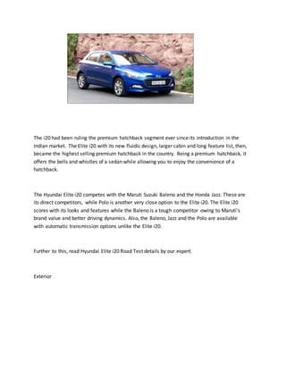 The i20 had been ruling the premium hatchback segment ever since its introduction in the
Indian market. The Elite i20 with its new fluidic design, larger cabin and long feature list, then,
became the highest selling premium hatchback in the country. Being a premium hatchback, it
offers the bells and whistles of a sedan while allowing you to enjoy the convenience of a
hatchback.
The Hyundai Elite i20 competes with the Maruti Suzuki Baleno and the Honda Jazz. These are
its direct competitors, while Polo is another very close option to the Elite i20. The Elite i20
scores with its looks and features while the Baleno is a tough competitor owing to Maruti’s
brand value and better driving dynamics. Also, the Baleno, Jazz and the Polo are available
with automatic transmission options unlike the Elite i20.
Further to this, read Hyundai Elite i20 Road Test details by our expert.
Exterior
 