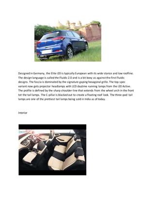 Designed in Germany, the Elite i20 is typically European with its wide stance and low roofline.
The design language is called the Fluidic 2.0 and is a bit boxy as against the first Fluidic
designs. The fascia is dominated by the signature gaping hexagonal grille. The top-spec
variant now gets projector headlamps with LED daytime running lamps from the i20 Active.
The profile is defined by the sharp shoulder-line that extends from the wheel arch in the front
tot the tail lamps. The C-pillar is blacked out to create a floating roof look. The three-pod tail
lamps are one of the prettiest tail lamps being sold in India as of today.
Interior
 