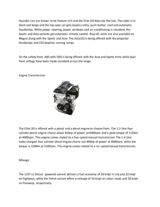 Hyundai cars are known to be feature rich and the Elite i20 does toe the line. The cabin is in
black and beige and the top-spec car gets keyless entry, push-button start and automatic
headlamps. While power steering, power windows and air-conditioning is standard, the
Sportz and Asta variants get automatic climate control. Rear AC vents are also available on
Magna along with the Sportz and Asta. The Asta (O) is being offered with the projector
headlamps and LED daytime running lamps.
On the safety front, ABS with EBD is being offered with the Asta and Sportz trims while dual
front airbags have been made standard across the range.
Engine Transmission
The Elite i20 is offered with a petrol and a diesel engine to choose from. The 1.2-litre four
cylinder petrol engine churns about 82bhp of power at 6000rpm and a peak torque of 115Nm
at 4000rpm. This engine comes mated to a five-speed manual transmission. The 1.4-litre
turbo-charged four cylinder diesel engine churns out 89bhp of power at 4000rpm, while the
torque is 220Nm at 1500rpm. This engine comes mated to a six-speed manual transmission.
Mileage
The 1197 cc Diesel - powered variant delivers a fuel economy of 20 kmpl in city and 22 kmpl
on highways, while the Petrol variant offers a mileage of 16 kmpl on urban roads and 18 kmpl
on freeways, respectively.
 