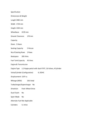 Specification
Dimensions & Weight
Length 3985 mm
Width 1734 mm
Height 1505 mm
Wheelbase 2570 mm
Ground Clearance 170 mm
Capacity
Doors 5 Doors
Seating Capacity 5 Person
No of Seating Rows 2 Rows
Bootspace 285 litres
Fuel Tank Capacity 45 litres
Engine & Transmission
Engine Type 1.2 Kappa petrol with dual VTVT, 16 Valves, 4 Cylinder
Valve/Cylinder (Configuration) 4, DOHC
Displacement 1197 cc
Mileage (ARAI) 18.6 kmpl
Turbocharger/Supercharger No
Drivetrain Front Wheel Drive
Dual Clutch No
Sport Mode No
Alternate Fuel Not Applicable
Cylinders 4, Inline
 