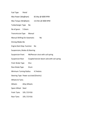 Fuel Type Petrol
Max Power (bhp@rpm) 82 bhp @ 6000 RPM
Max Torque (Nm@rpm) 115 Nm @ 4000 RPM
Turbocharger Type No
No of gears 5 Gears
Transmission Type Manual
Manual Shifting for Automatic No
Driving Modes No
Engine Start-Stop Function No
Suspensions, Brakes & Steering
Suspension Front McPherson strut with coil spring
Suspension Rear Coupled torsion beam axle with coil spring
Front Brake Type Disc
Rear Brake Type Drum
Minimum Turning Radius 4.7metres
Steering Type Power assisted (Electric)
Wheels & Tyres
Wheels Alloy Wheels
Spare Wheel Steel
Front Tyres 195 / 55 R16
Rear Tyres 195 / 55 R16
 