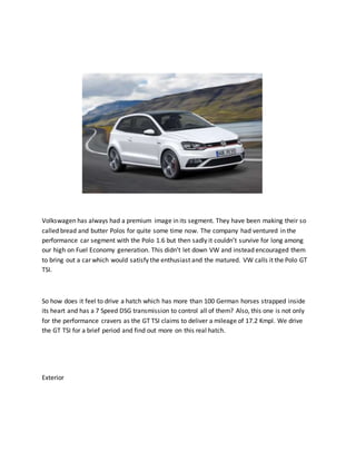 Volkswagen has always had a premium image in its segment. They have been making their so
called bread and butter Polos for quite some time now. The company had ventured in the
performance car segment with the Polo 1.6 but then sadly it couldn’t survive for long among
our high on Fuel Economy generation. This didn’t let down VW and instead encouraged them
to bring out a car which would satisfy the enthusiast and the matured. VW calls it the Polo GT
TSI.
So how does it feel to drive a hatch which has more than 100 German horses strapped inside
its heart and has a 7 Speed DSG transmission to control all of them? Also, this one is not only
for the performance cravers as the GT TSI claims to deliver a mileage of 17.2 Kmpl. We drive
the GT TSI for a brief period and find out more on this real hatch.
Exterior
 