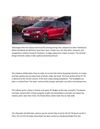 Volkswagen Polo has always had staunchly distinguishing lines compared to other hatchbacks.
While hatchbacks by definition have been mere smaller cars, the Polo offers character and
compactness without losing its sharpness. Its edgy appearance makes it unique. The minimal
design elements makes it look sophisticated and premium.
The company deliberately chose to make its car not look cheesy by giving it dummy air scoops
and fake spoilers but just drop hints of what’s under the hood. The front profile of the GT TSI
is identical to the normal version. It has razor sharp styling everywhere. The headlights are
done in a black finish. The lower section of the bumper protrudes out with a chiseled jaw line.
The radiator grille is done in chrome and sports GT badges on the twin slat grille. The bonnet
line looks relaxed while it flows along the length and immediately concludes just above the
radiator grille. Seen from front, the flared wheel arches make the car look wide.
The silhouette will definitely confuse you for normal Polo if not for the GT TSI decals on the C
Pillar. The 15 inch 10 spoke alloy wheel has been carried as standard package from the
 
