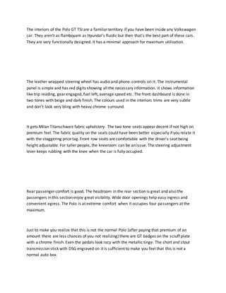 The interiors of the Polo GT TSI are a familiar territory if you have been inside any Volkswagen
car. They aren’t as flamboyant as Hyundai’s fluidic but then that’s the best part of these cars.
They are very functionally designed. It has a minimal approach for maximum utilization.
The leather wrapped steering wheel has audio and phone controls on it. The instrumental
panel is simple and has red digits showing all the necessary information. It shows information
like trip reading, gear engaged, fuel left, average speed etc. The front dashboard is done in
two tones with beige and dark finish. The colours used in the interiors trims are very subtle
and don’t look very bling with heavy chrome surround.
It gets Milan Titanschwarz fabric upholstery. The two tone seats appear decent if not high on
premium feel. The fabric quality on the seats could have been better especially if you relate it
with the staggering price tag. Front row seats are comfortable with the driver’s seat being
height adjustable. For taller people, the kneeroom can be an issue. The steering adjustment
lever keeps rubbing with the knee when the car is fully occupied.
Rear passenger comfort is good. The headroom in the rear section is great and also the
passengers in this section enjoy great visibility. Wide door openings help easy ingress and
convenient egress. The Polo is at extreme comfort when it occupies four passengers at the
maximum.
Just to make you realize that this is not the normal Polo (after paying that premium of an
amount there are less chances of you not realizing) there are GT badges on the scruff plate
with a chrome finish. Even the pedals look racy with the metallic tinge. The short and stout
transmission stick with DSG engraved on it is sufficient to make you feel that this is not a
normal auto box.
 