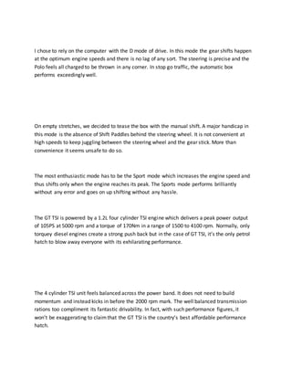 I chose to rely on the computer with the D mode of drive. In this mode the gear shifts happen
at the optimum engine speeds and there is no lag of any sort. The steering is precise and the
Polo feels all charged to be thrown in any corner. In stop go traffic, the automatic box
performs exceedingly well.
On empty stretches, we decided to tease the box with the manual shift. A major handicap in
this mode is the absence of Shift Paddles behind the steering wheel. It is not convenient at
high speeds to keep juggling between the steering wheel and the gear stick. More than
convenience it seems unsafe to do so.
The most enthusiastic mode has to be the Sport mode which increases the engine speed and
thus shifts only when the engine reaches its peak. The Sports mode performs brilliantly
without any error and goes on up shifting without any hassle.
The GT TSI is powered by a 1.2L four cylinder TSI engine which delivers a peak power output
of 105PS at 5000 rpm and a torque of 170Nm in a range of 1500 to 4100 rpm. Normally, only
torquey diesel engines create a strong push back but in the case of GT TSI, it’s the only petrol
hatch to blow away everyone with its exhilarating performance.
The 4 cylinder TSI unit feels balanced across the power band. It does not need to build
momentum and instead kicks in before the 2000 rpm mark. The well balanced transmission
rations too compliment its fantastic drivability. In fact, with such performance figures, it
won’t be exaggerating to claimthat the GT TSI is the country’s best affordable performance
hatch.
 