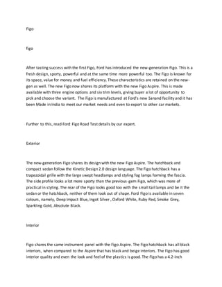 Figo
figo
After tasting success with the first Figo, Ford has introduced the new-generation Figo. This is a
fresh design, sporty, powerful and at the same time more powerful too. The Figo is known for
its space, value for money and fuel efficiency. These characteristics are retained on the new-
gen as well. The new Figo now shares its platform with the new Figo Aspire. This is made
available with three engine options and six trim levels, giving buyer a lot of opportunity to
pick and choose the variant. The Figo is manufactured at Ford’s new Sanand facility and it has
been Made in India to meet our market needs and even to export to other car markets.
Further to this, read Ford Figo Road Test details by our expert.
Exterior
The new-generation Figo shares its design with the new Figo Aspire. The hatchback and
compact sedan follow the Kinetic Design 2.0 design language. The Figo hatchback has a
trapezoidal grille with the large swept headlamps and styling fog lamps forming the fascia.
The side profile looks a lot more sporty than the previous-gem Figo, which was more of
practical in styling. The rear of the Figo looks good too with the small tail lamps and be it the
sedan or the hatchback, neither of them look out of shape. Ford Figo is available in seven
colours, namely, Deep Impact Blue, Ingot Silver , Oxford White, Ruby Red, Smoke Grey,
Sparkling Gold, Absolute Black.
Interior
Figo shares the same instrument panel with the Figo Aspire. The Figo hatchback has all black
interiors, when compared to the Aspire that has black and beige interiors. The Figo has good
interior quality and even the look and feel of the plastics is good. The Figo has a 4.2-inch
 