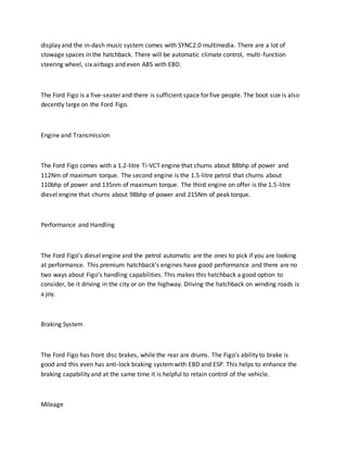 display and the in-dash music system comes with SYNC2.0 multimedia. There are a lot of
stowage spaces in the hatchback. There will be automatic climate control, multi-function
steering wheel, six airbags and even ABS with EBD.
The Ford Figo is a five-seater and there is sufficient space for five people. The boot size is also
decently large on the Ford Figo.
Engine and Transmission
The Ford Figo comes with a 1.2-litre Ti-VCT engine that churns about 88bhp of power and
112Nm of maximum torque. The second engine is the 1.5-litre petrol that churns about
110bhp of power and 135nm of maximum torque. The third engine on offer is the 1.5-litre
diesel engine that churns about 98bhp of power and 215Nm of peak torque.
Performance and Handling
The Ford Figo’s diesel engine and the petrol automatic are the ones to pick if you are looking
at performance. This premium hatchback’s engines have good performance and there are no
two ways about Figo’s handling capabilities. This makes this hatchback a good option to
consider, be it driving in the city or on the highway. Driving the hatchback on winding roads is
a joy.
Braking System
The Ford Figo has front disc brakes, while the rear are drums. The Figo’s ability to brake is
good and this even has anti-lock braking systemwith EBD and ESP. This helps to enhance the
braking capability and at the same time it is helpful to retain control of the vehicle.
Mileage
 