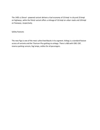 The 1495 cc Diesel - powered variant delivers a fuel economy of 23 kmpl in city and 25 kmpl
on highways, while the Petrol variant offers a mileage of 16 kmpl on urban roads and 18 kmpl
on freeways, respectively.
Safety Features
The new Figo is one of the most safest hatchbacks in its segment. Airbag is a standard feature
across all variants and the Titanium Plus getting six airbags. There is ABS with EBD. ESP,
reverse parking sensors, fog lamps, settles for all passengers.
 