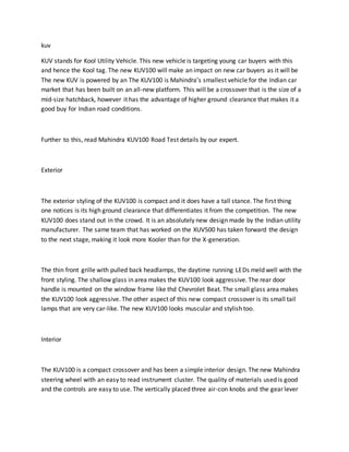 kuv
KUV stands for Kool Utility Vehicle. This new vehicle is targeting young car buyers with this
and hence the Kool tag. The new KUV100 will make an impact on new car buyers as it will be
The new KUV is powered by an The KUV100 is Mahindra’s smallest vehicle for the Indian car
market that has been built on an all-new platform. This will be a crossover that is the size of a
mid-size hatchback, however it has the advantage of higher ground clearance that makes it a
good buy for Indian road conditions.
Further to this, read Mahindra KUV100 Road Test details by our expert.
Exterior
The exterior styling of the KUV100 is compact and it does have a tall stance. The first thing
one notices is its high ground clearance that differentiates it from the competition. The new
KUV100 does stand out in the crowd. It is an absolutely new design made by the Indian utility
manufacturer. The same team that has worked on the XUV500 has taken forward the design
to the next stage, making it look more Kooler than for the X-generation.
The thin front grille with pulled back headlamps, the daytime running LEDs meld well with the
front styling. The shallow glass in area makes the KUV100 look aggressive. The rear door
handle is mounted on the window frame like thd Chevrolet Beat. The small glass area makes
the KUV100 look aggressive. The other aspect of this new compact crossover is its small tail
lamps that are very car-like. The new KUV100 looks muscular and stylish too.
Interior
The KUV100 is a compact crossover and has been a simple interior design. The new Mahindra
steering wheel with an easy to read instrument cluster. The quality of materials used is good
and the controls are easy to use. The vertically placed three air-con knobs and the gear lever
 