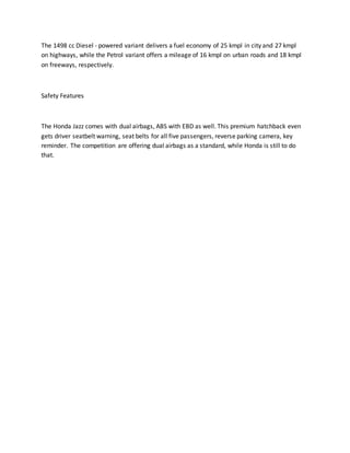 The 1498 cc Diesel - powered variant delivers a fuel economy of 25 kmpl in city and 27 kmpl
on highways, while the Petrol variant offers a mileage of 16 kmpl on urban roads and 18 kmpl
on freeways, respectively.
Safety Features
The Honda Jazz comes with dual airbags, ABS with EBD as well. This premium hatchback even
gets driver seatbelt warning, seat belts for all five passengers, reverse parking camera, key
reminder. The competition are offering dual airbags as a standard, while Honda is still to do
that.
 