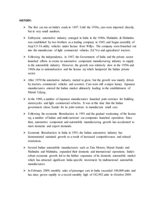 HISTORY:
 The first car ran on India's roads in 1897. Until the 1930s, cars were imported directly,
but in very small numbers.
 Embryonic automotive industry emerged in India in the 1940s. Mahindra & Mahindra
was established by two brothers as a trading company in 1945, and began assembly of
Jeep CJ-3A utility vehicles under license from Willys. The company soon branched out
into the manufacture of light commercial vehicles (LCVs) and agricultural tractors.
 Following the independence, in 1947, the Government of India and the private sector
launched efforts to create an automotive component manufacturing industry to supply
to the automobile industry. However, the growth was relatively slow in the 1950s and
1960s due to nationalisation and the license raj which hampered the Indian private
sector.
 After 1970 the automotive industry started to grow, but the growth was mainly driven
by tractors, commercial vehicles and scooters. Cars were still a major luxury. Japanese
manufacturers entered the Indian market ultimately leading to the establishment of
Maruti Udyog.
 In the 1980, a number of Japanese manufacturers launched joint-ventures for building
motorcycles and light commercial-vehicles. It was at this time that the Indian
government chose Suzuki for its joint-venture to manufacture small cars.
 Following the economic liberalisation in 1991 and the gradual weakening of the license
raj, a number of Indian and multi-national car companies launched operations. Since
then, automotive component and automobile manufacturing growth has accelerated to
meet domestic and export demands.
 Economic liberalization in India in 1991, the Indian automotive industry has
demonstrated sustained growth as a result of increased competitiveness and relaxed
restrictions.
 Several Indian automobile manufacturers such as Tata Motors, Maruti Suzuki and
Mahindra and Mahindra, expanded their domestic and international operations. India's
robust economic growth led to the further expansion of its domestic automobile market
which has attracted significant India-specific investment by multinational automobile
manufacturers.
 In February 2009, monthly sales of passenger cars in India exceeded 100,000 units and
has since grown rapidly to a record monthly high of 182,992 units in October 2009.
 