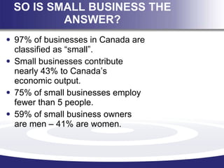 SO IS SMALL BUSINESS THE ANSWER? <ul><li>97% of businesses in Canada are classified as “small”. </li></ul><ul><li>Small bu...