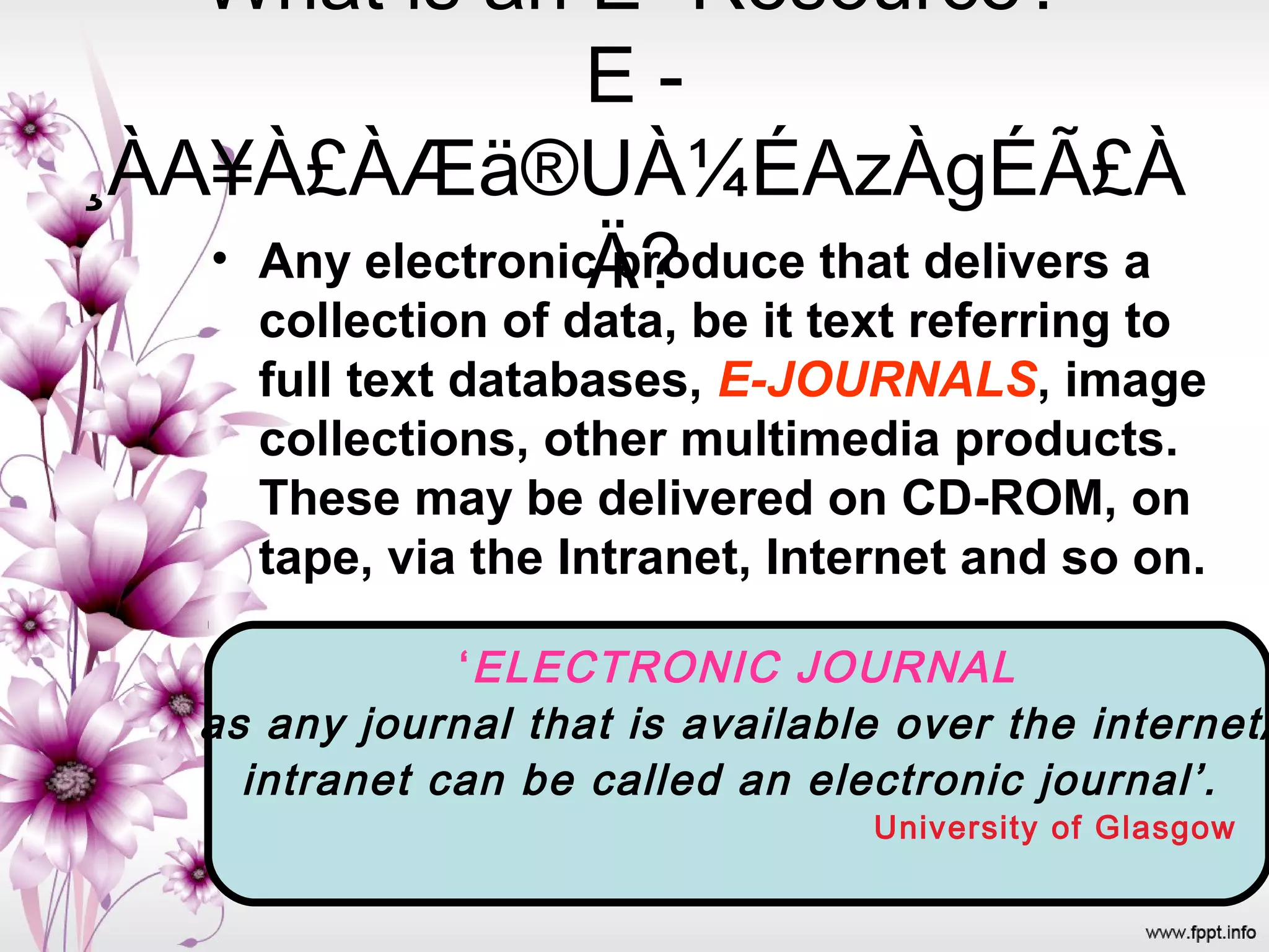 What is an E- Resource?
E -
¸ÀA¥À£ÀÆä®UÀ¼ÉAzÀgÉÃ£À
Ä?• Any electronic produce that delivers a
collection of data, be it text referring to
full text databases, E-JOURNALS, image
collections, other multimedia products.
These may be delivered on CD-ROM, on
tape, via the Intranet, Internet and so on.
‘ELECTRONIC JOURNAL
as any journal that is available over the internet/
intranet can be called an electronic journal’.
University of Glasgow
 