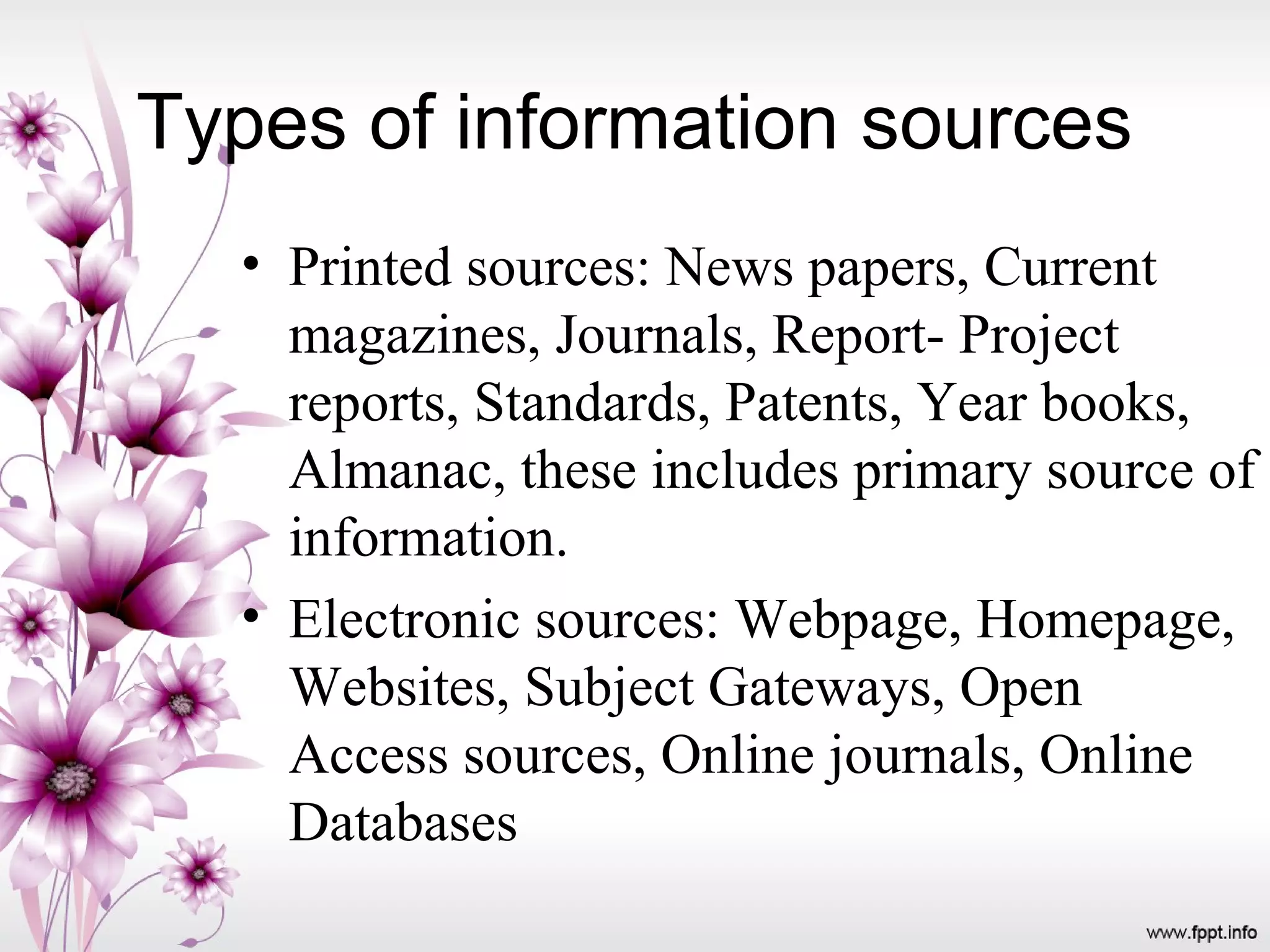 Types of information sources
• Printed sources: News papers, Current
magazines, Journals, Report- Project
reports, Standards, Patents, Year books,
Almanac, these includes primary source of
information.
• Electronic sources: Webpage, Homepage,
Websites, Subject Gateways, Open
Access sources, Online journals, Online
Databases
 
