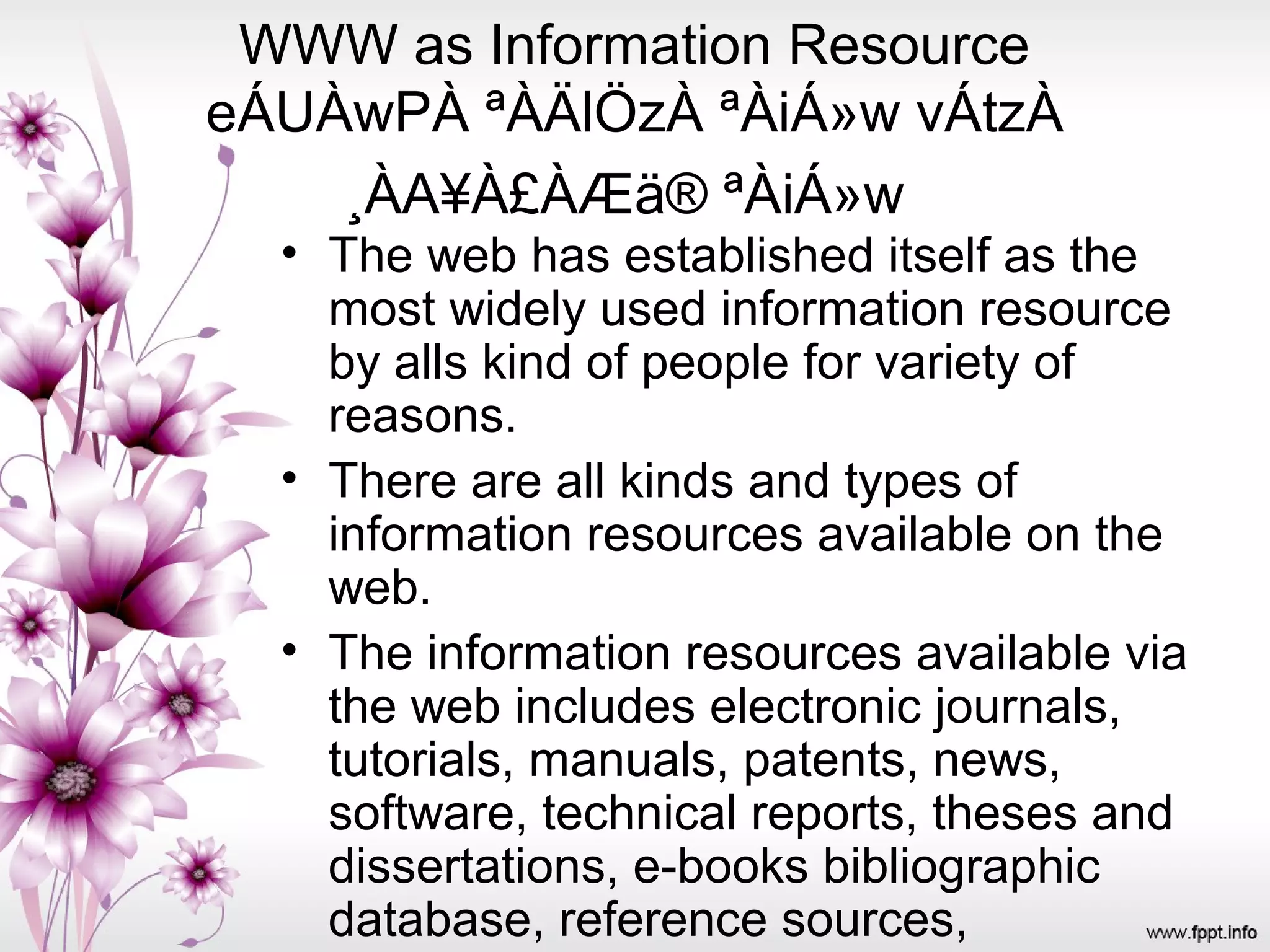 WWW as Information Resource
eÁUÀwPÀ ªÀÄlÖzÀ ªÀiÁ»w vÁtzÀ
¸ÀA¥À£ÀÆä® ªÀiÁ»w
• The web has established itself as the
most widely used information resource
by alls kind of people for variety of
reasons.
• There are all kinds and types of
information resources available on the
web.
• The information resources available via
the web includes electronic journals,
tutorials, manuals, patents, news,
software, technical reports, theses and
dissertations, e-books bibliographic
database, reference sources,
 