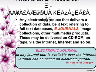 What is an E- Resource?
E -
¸ÀA¥À£ÀÆä®UÀ¼ÉAzÀgÉÃ£À
Ä?• Any electronic produce that delivers a
collection of data, be it text referring to
full text databases, E-JOURNALS, image
collections, other multimedia products.
These may be delivered on CD-ROM, on
tape, via the Intranet, Internet and so on.
‘ELECTRONIC JOURNAL
as any journal that is available over the internet/
intranet can be called an electronic journal’.
University of Glasgow
 